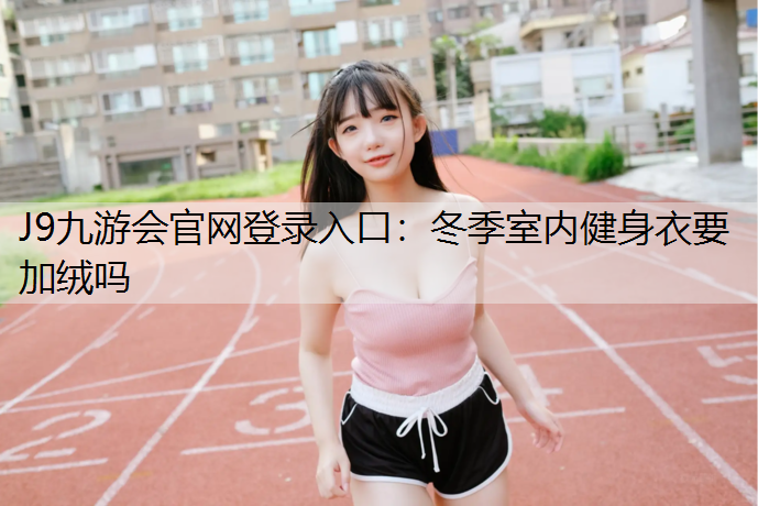 J9九游会官网登录入口：冬季室内健身衣要加绒吗