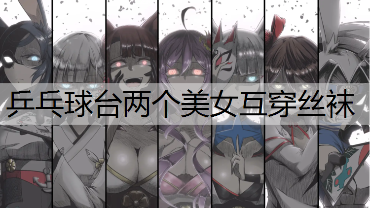 乒乓球台两个美女互穿丝袜